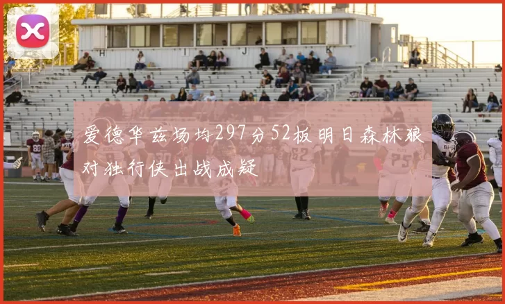 爱德华兹场均297分52板明日森林狼对独行侠出战成疑