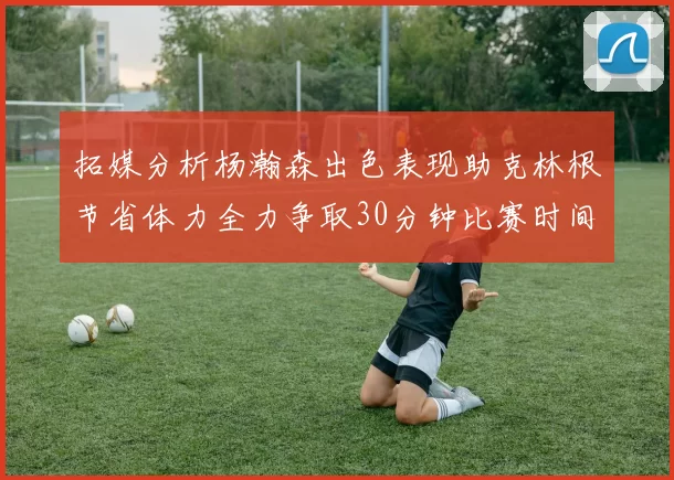 拓媒分析杨瀚森出色表现助克林根节省体力全力争取30分钟比赛时间
