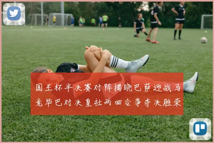 国王杯半决赛对阵揭晓巴萨迎战马竞毕巴对决皇社两回合争夺决胜荣耀