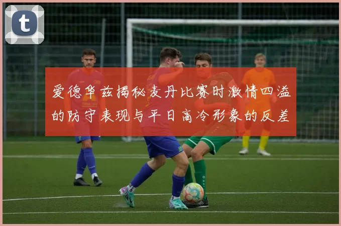 爱德华兹揭秘麦丹比赛时激情四溢的防守表现与平日高冷形象的反差