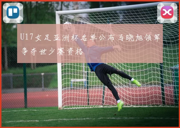 U17女足亚洲杯名单公布马晓旭领军争夺世少赛资格