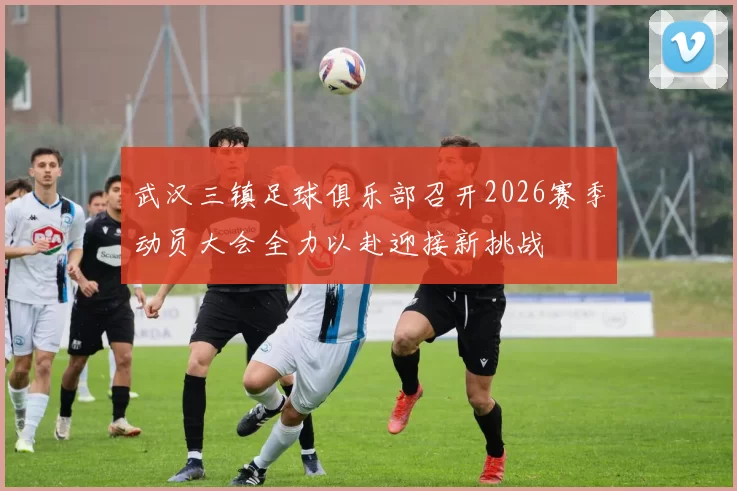 武汉三镇足球俱乐部召开2026赛季动员大会全力以赴迎接新挑战