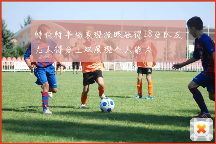 特伦特半场表现抢眼独得18分队友无人得分上双展现个人能力