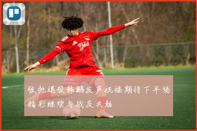 张弛退役韩鹏发声祝福期待下半场精彩继续与战友共勉