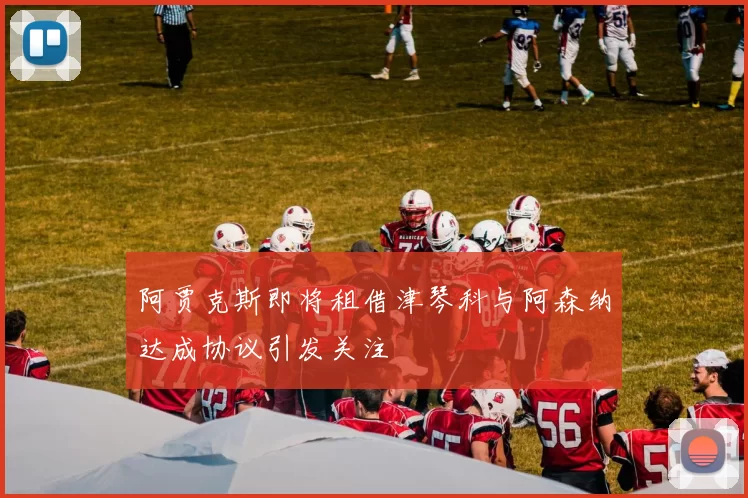 阿贾克斯即将租借津琴科与阿森纳达成协议引发关注