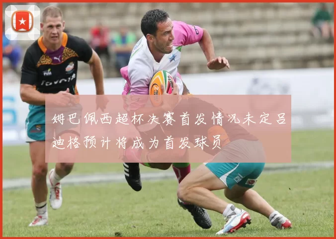 姆巴佩西超杯决赛首发情况未定吕迪格预计将成为首发球员