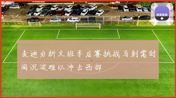 麦迪分析文班季后赛挑战马刺需时间沉淀难以冲击西部