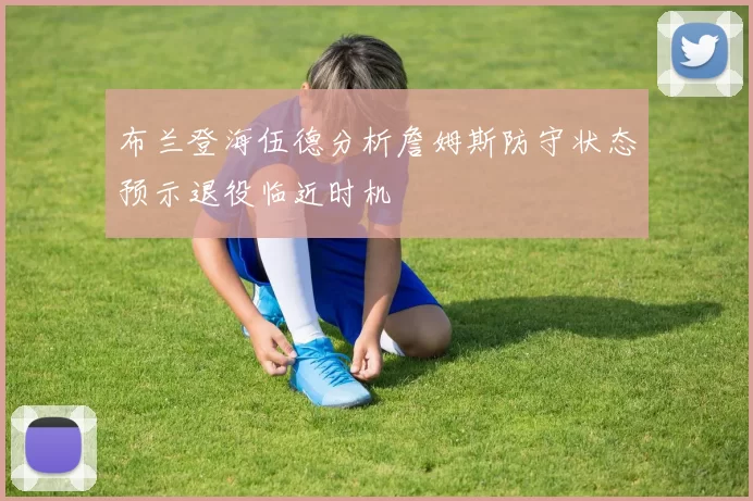 布兰登海伍德分析詹姆斯防守状态预示退役临近时机