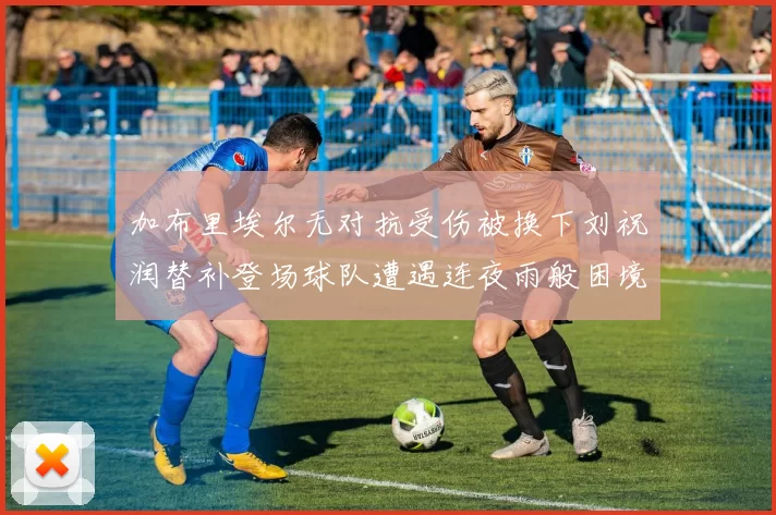 加布里埃尔无对抗受伤被换下刘祝润替补登场球队遭遇连夜雨般困境