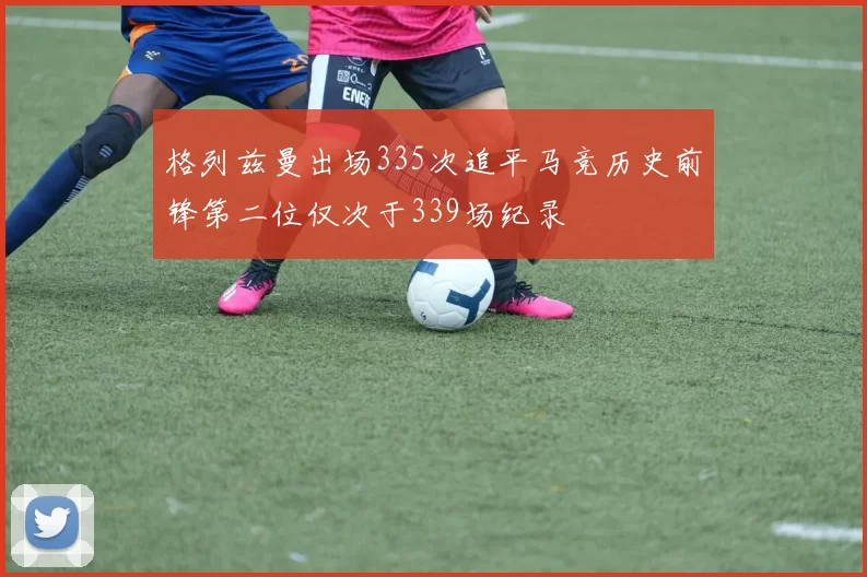 格列兹曼出场335次追平马竞历史前锋第二位仅次于339场纪录