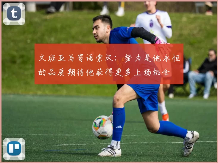 文班亚马寄语索汉：努力是他永恒的品质期待他获得更多上场机会
