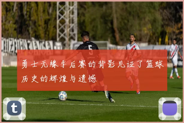 勇士无缘季后赛的背影见证了篮球历史的辉煌与遗憾