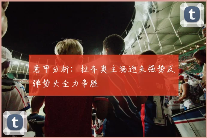 意甲分析：拉齐奥主场迎来强势反弹势头全力争胜