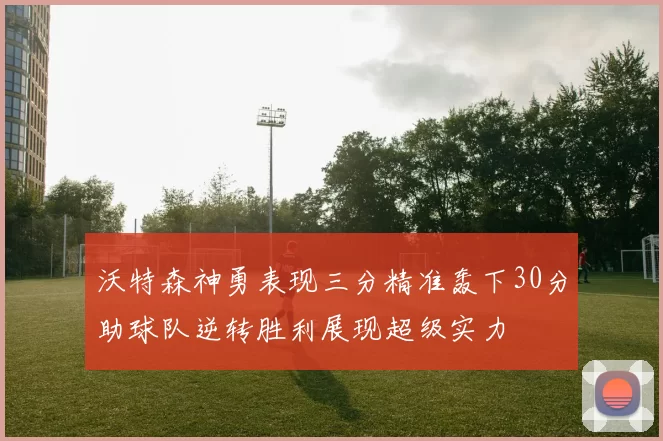 沃特森神勇表现三分精准轰下30分助球队逆转胜利展现超级实力