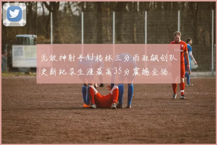 无敌神射手AJ格林三分雨狂飙创队史新纪录生涯最高35分震撼全场