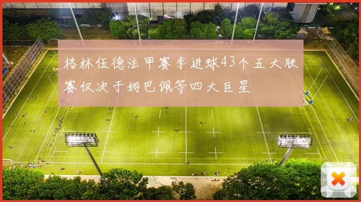格林伍德法甲赛季进球43个五大联赛仅次于姆巴佩等四大巨星