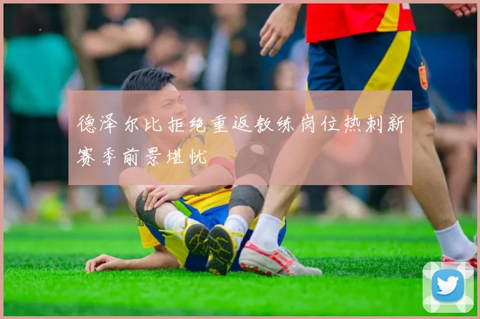 德泽尔比拒绝重返教练岗位热刺新赛季前景堪忧