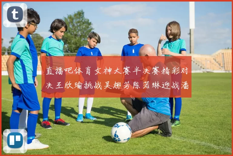 直播吧体育女神大赛半决赛精彩对决王欣瑜挑战吴柳芳陈若琳迎战潘晓婷