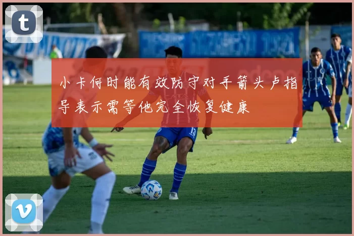 小卡何时能有效防守对手箭头卢指导表示需等他完全恢复健康