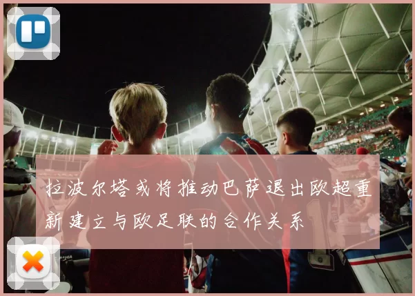 拉波尔塔或将推动巴萨退出欧超重新建立与欧足联的合作关系
