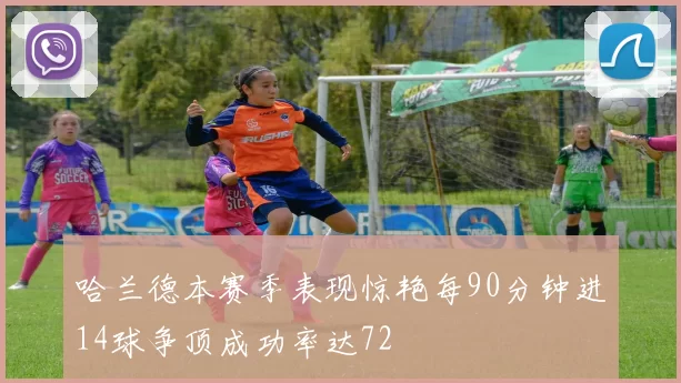 哈兰德本赛季表现惊艳每90分钟进14球争顶成功率达72