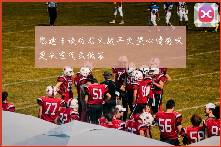 恩迪卡谈对尤文战平失望心情感叹更衣室气氛低落